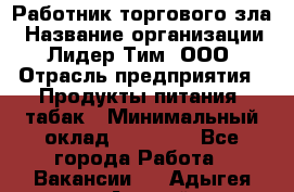 Работник торгового зла › Название организации ­ Лидер Тим, ООО › Отрасль предприятия ­ Продукты питания, табак › Минимальный оклад ­ 16 000 - Все города Работа » Вакансии   . Адыгея респ.,Адыгейск г.